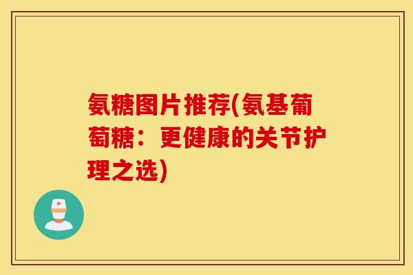 氨糖图片推荐(氨基葡萄糖：更健康的关节护理之选)