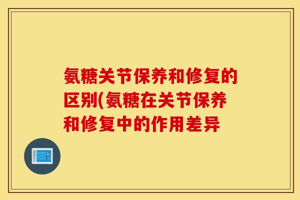 氨糖关节保养和修复的区别(氨糖在关节保养和修复中的作用差异