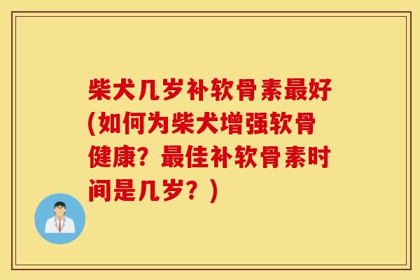 柴犬几岁补软骨素最好(如何为柴犬增强软骨健康？最佳补软骨素时间是几岁？)