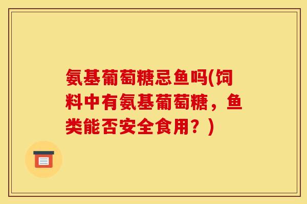 氨基葡萄糖忌鱼吗(饲料中有氨基葡萄糖，鱼类能否安全食用？)
