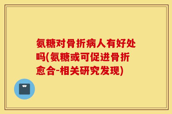 氨糖对骨折病人有好处吗(氨糖或可促进骨折愈合-相关研究发现)