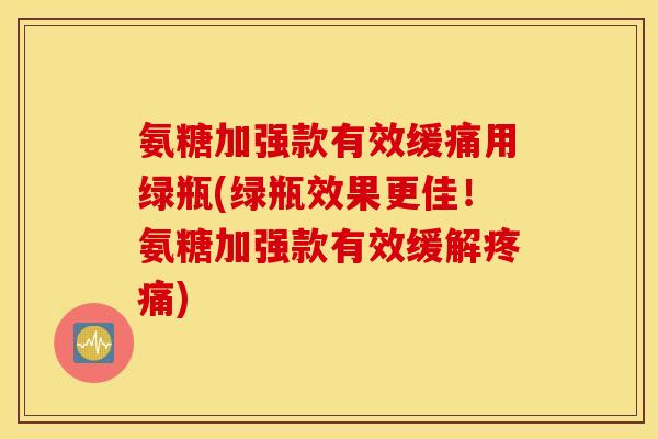 氨糖加强款有效缓痛用绿瓶(绿瓶效果更佳！氨糖加强款有效缓解疼痛)
