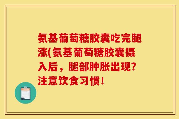 氨基葡萄糖胶囊吃完腿涨(氨基葡萄糖胶囊摄入后，腿部肿胀出现？注意饮食习惯！