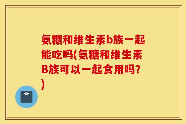 氨糖和维生素b族一起能吃吗(氨糖和维生素B族可以一起食用吗？)