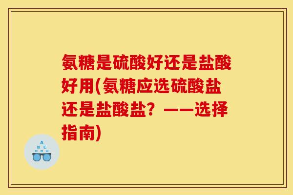 氨糖是硫酸好还是盐酸好用(氨糖应选硫酸盐还是盐酸盐？——选择指南)