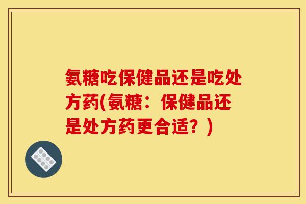 氨糖吃保健品还是吃处方药(氨糖：保健品还是处方药更合适？)