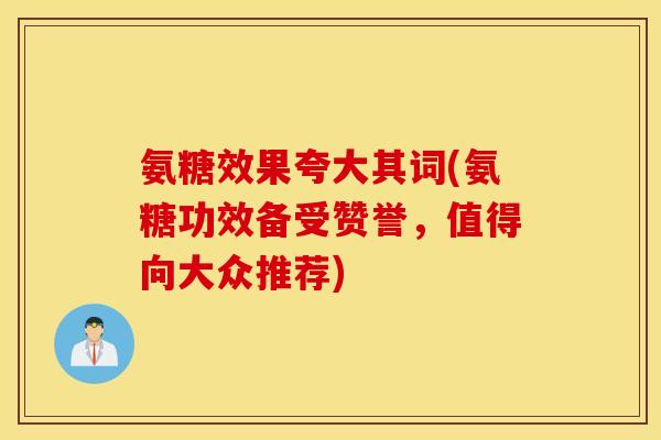 氨糖效果夸大其词(氨糖功效备受赞誉，值得向大众推荐)