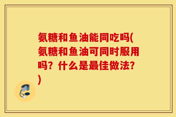 氨糖和鱼油能同吃吗(氨糖和鱼油可同时服用吗？什么是最佳做法？)