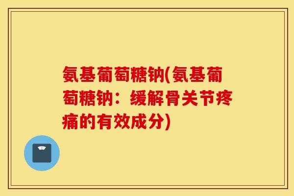 氨基葡萄糖钠(氨基葡萄糖钠：缓解骨关节疼痛的有效成分)