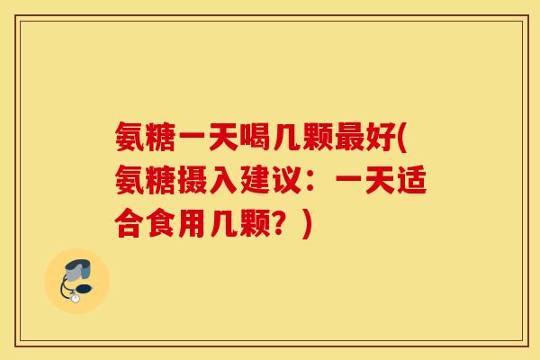 氨糖一天喝几颗最好(氨糖摄入建议：一天适合食用几颗？)