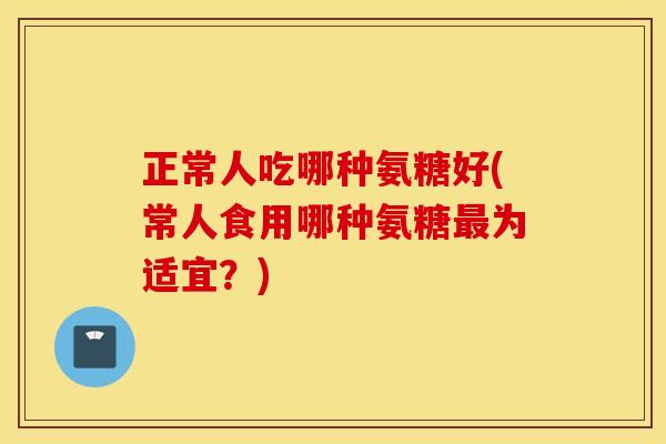 正常人吃哪种氨糖好(常人食用哪种氨糖最为适宜？)