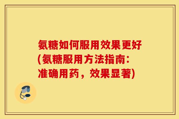 氨糖如何服用效果更好(氨糖服用方法指南：准确用药，效果显著)
