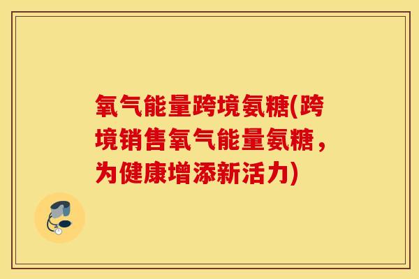 氧气能量跨境氨糖(跨境销售氧气能量氨糖，为健康增添新活力)