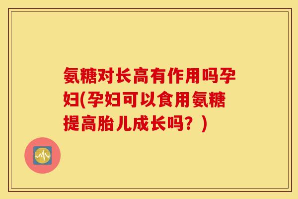 氨糖对长高有作用吗孕妇(孕妇可以食用氨糖提高胎儿成长吗？)
