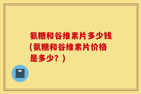 氨糖和谷维素片多少钱(氨糖和谷维素片价格是多少？)