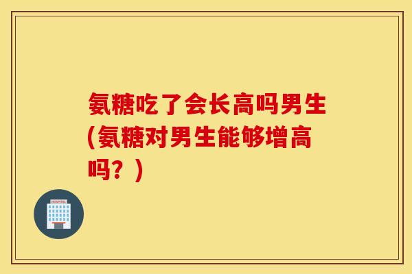 氨糖吃了会长高吗男生(氨糖对男生能够增高吗？)