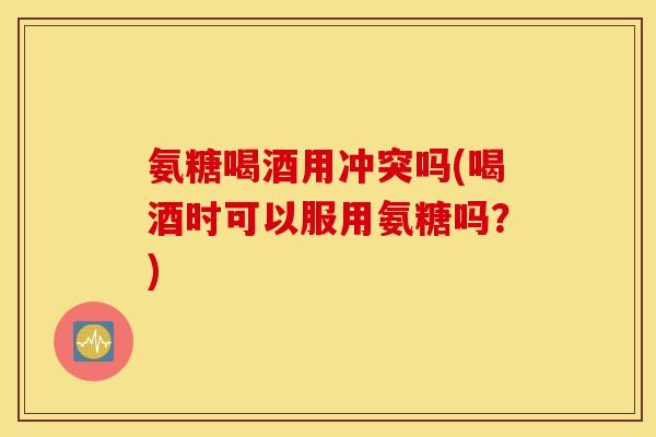 氨糖喝酒用冲突吗(喝酒时可以服用氨糖吗？)