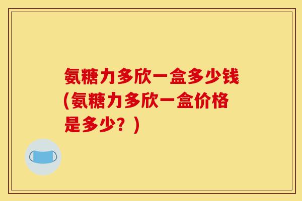 氨糖力多欣一盒多少钱(氨糖力多欣一盒价格是多少?) 氨糖力多欣一盒多少钱(氨糖力多欣一盒价格是多少?)