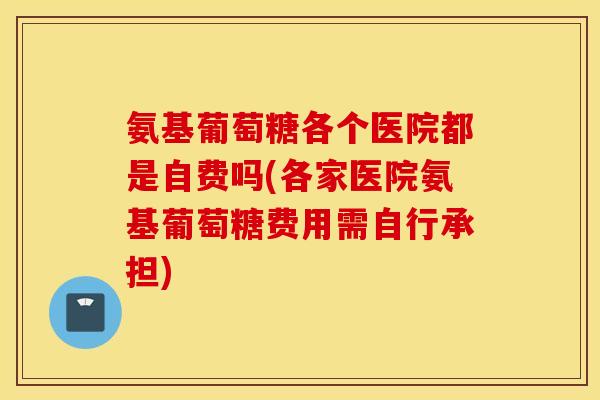 氨基葡萄糖各个医院都是自费吗(各家医院氨基葡萄糖费用需自行承担)