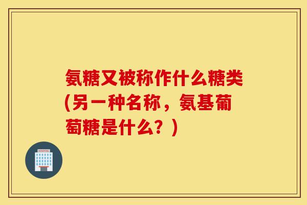 氨糖又被称作什么糖类(另一种名称,氨基葡萄糖是什么?) 氨糖又被称作什么糖类(另一种名称,氨基葡萄糖是什么?)
