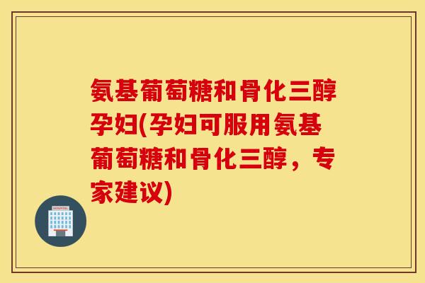 氨基葡萄糖和骨化三醇孕妇(孕妇可服用氨基葡萄糖和骨化三醇，专家建议)