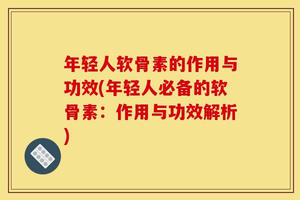 年轻人软骨素的作用与功效(年轻人必备的软骨素：作用与功效解析)