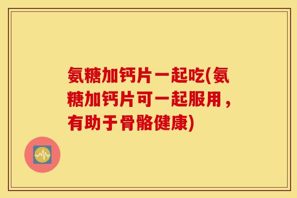 氨糖加钙片一起吃(氨糖加钙片可一起服用，有助于骨骼健康)