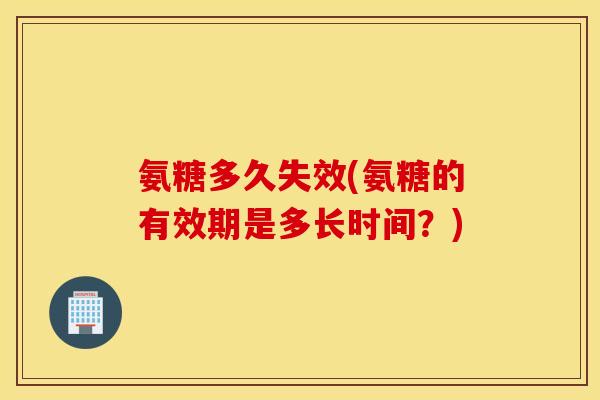 氨糖多久失效(氨糖的有效期是多长时间?) 氨糖多久失效(氨糖的有效期是多长时间?)