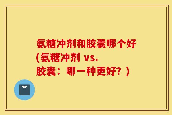 氨糖冲剂和胶囊哪个好(氨糖冲剂 vs. 胶囊：哪一种更好？)