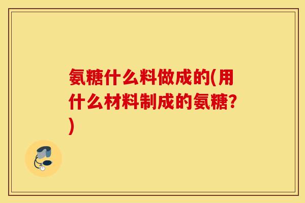 氨糖什么料做成的(用什么材料制成的氨糖？)