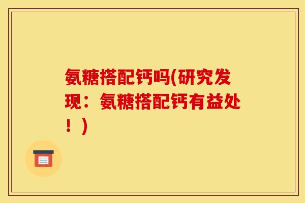 氨糖搭配钙吗(研究发现：氨糖搭配钙有益处！)