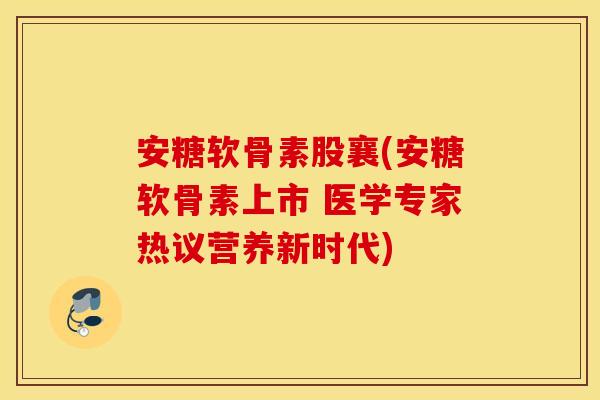 安糖软骨素股襄(安糖软骨素上市 医学专家热议营养新时代)
