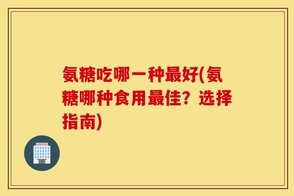 氨糖吃哪一种最好(氨糖哪种食用最佳?选择指南) 氨糖吃哪一种最好(氨糖哪种食用最佳?选择指南)