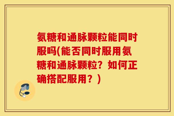 氨糖和通脉颗粒能同时服吗(能否同时服用氨糖和通脉颗粒？如何正确搭配服用？)