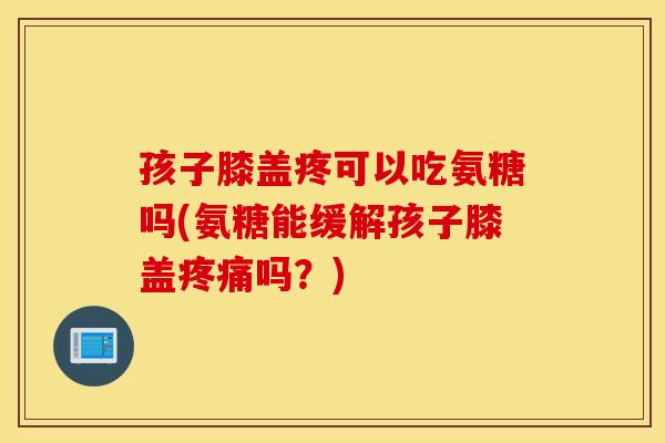 孩子膝盖疼可以吃氨糖吗(氨糖能缓解孩子膝盖疼痛吗？)