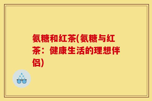 氨糖和红茶(氨糖与红茶：健康生活的理想伴侣)
