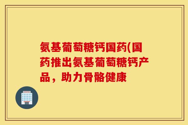 氨基葡萄糖钙国药(国药推出氨基葡萄糖钙产品,助力骨骼健康 氨基葡萄糖钙国药(国药推出氨基葡萄糖钙产品,助力骨骼健康