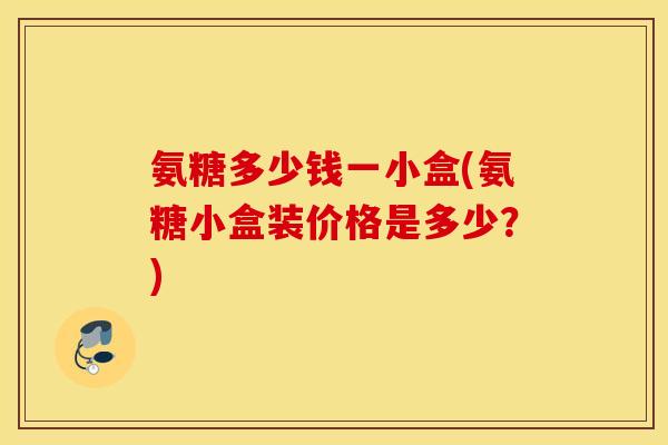 氨糖多少钱一小盒(氨糖小盒装价格是多少？)