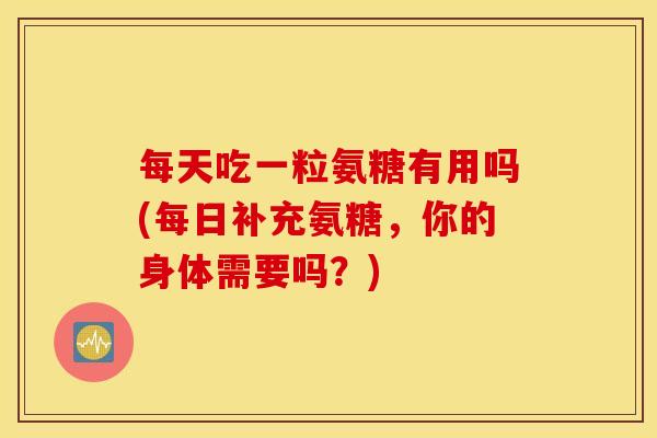 每天吃一粒氨糖有用吗(每日补充氨糖，你的身体需要吗？)