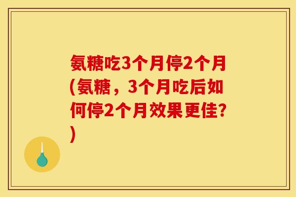 氨糖吃3个月停2个月(氨糖，3个月吃后如何停2个月效果更佳？)