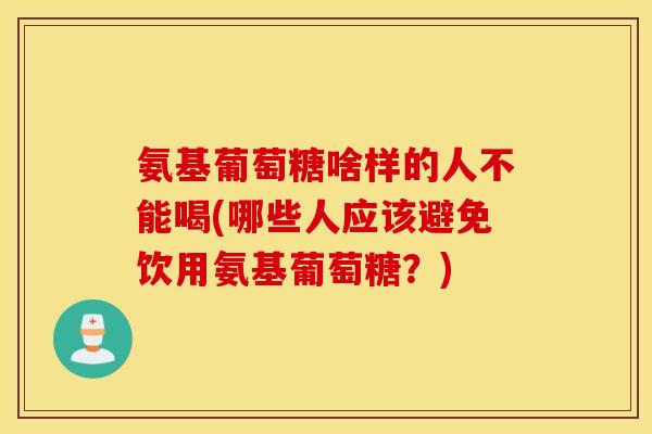 氨基葡萄糖啥样的人不能喝(哪些人应该避免饮用氨基葡萄糖？)