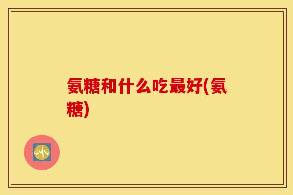 氨糖和什么吃最好(氨糖)