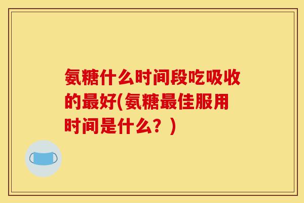 氨糖什么时间段吃吸收的最好(氨糖最佳服用时间是什么？)