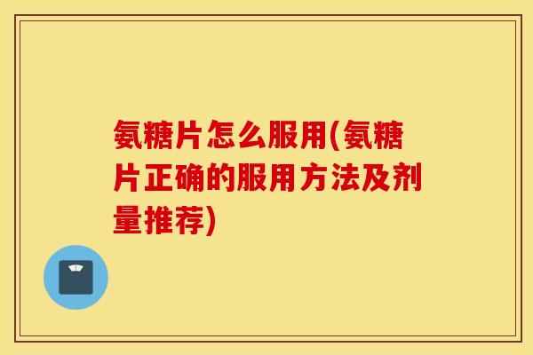 氨糖片怎么服用(氨糖片正确的服用方法及剂量推荐)