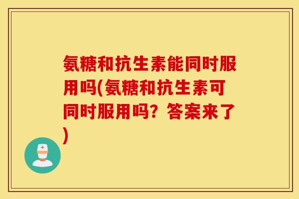 氨糖和抗生素能同时服用吗(氨糖和抗生素可同时服用吗？答案来了)
