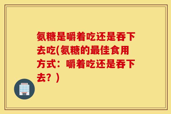 氨糖是嚼着吃还是吞下去吃(氨糖的最佳食用方式：嚼着吃还是吞下去？)