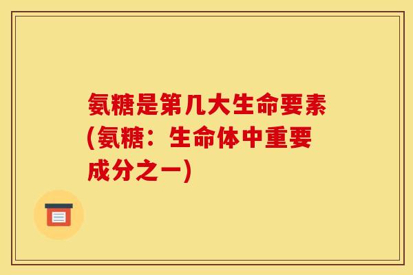 氨糖是第几大生命要素(氨糖：生命体中重要成分之一)