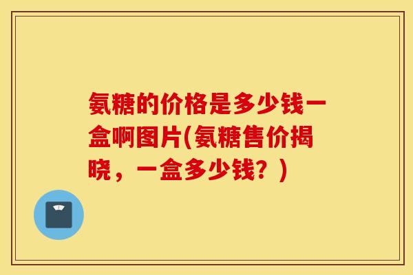 氨糖的价格是多少钱一盒啊图片(氨糖售价揭晓,一盒多少钱?) 氨糖的价格是多少钱一盒啊图片(氨糖售价揭晓,一盒多少钱?)