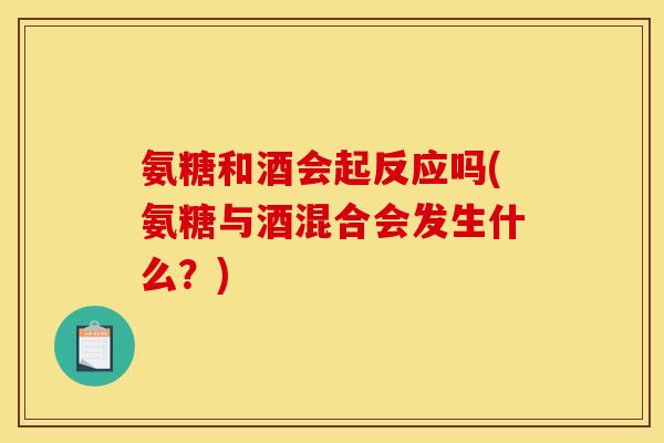 氨糖和酒会起反应吗(氨糖与酒混合会发生什么？)