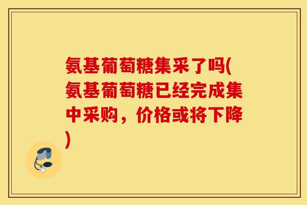 氨基葡萄糖集采了吗(氨基葡萄糖已经完成集中采购，价格或将下降)